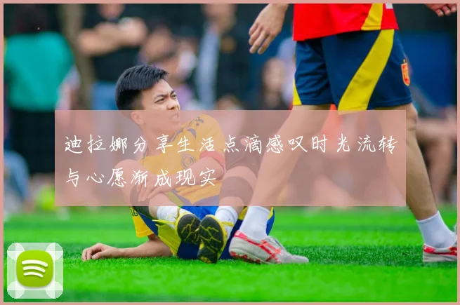 迪拉娜分享生活点滴感叹时光流转与心愿渐成现实