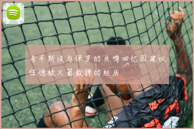 考辛斯谈与保罗的共鸣回忆因建议伍德被火箭裁掉的经历