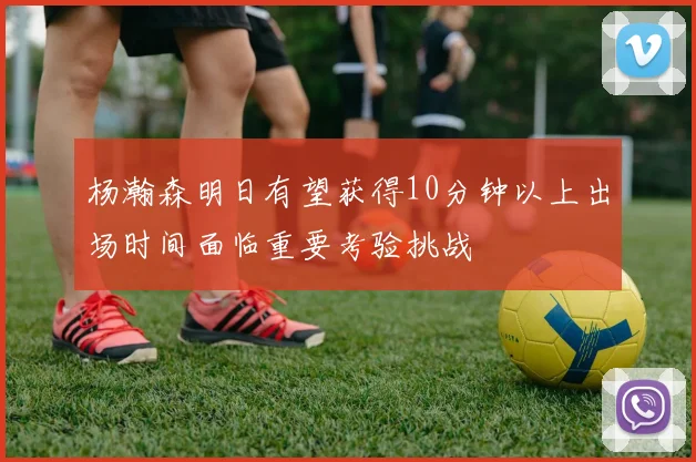 杨瀚森明日有望获得10分钟以上出场时间面临重要考验挑战
