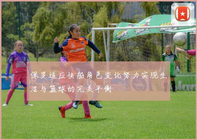 保罗适应快船角色变化努力实现生活与篮球的完美平衡