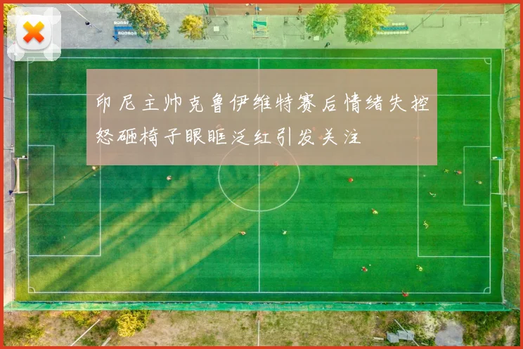 印尼主帅克鲁伊维特赛后情绪失控怒砸椅子眼眶泛红引发关注