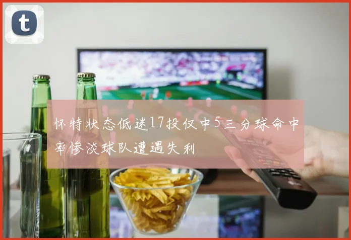 怀特状态低迷17投仅中5三分球命中率惨淡球队遭遇失利