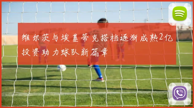 维尔茨与埃基蒂克搭档逐渐成熟2亿投资助力球队新篇章