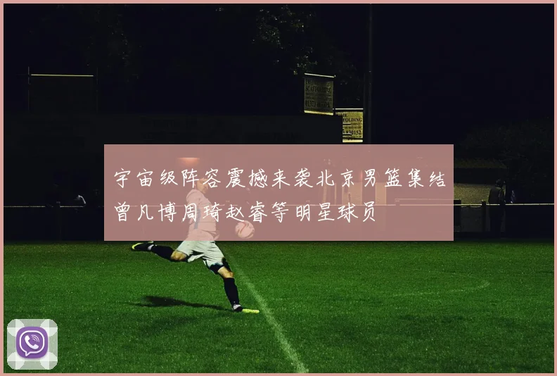 宇宙级阵容震撼来袭北京男篮集结曾凡博周琦赵睿等明星球员