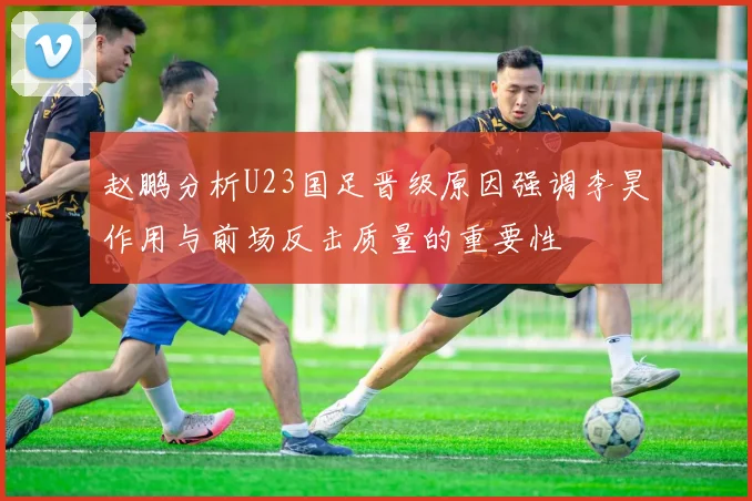 赵鹏分析U23国足晋级原因强调李昊作用与前场反击质量的重要性