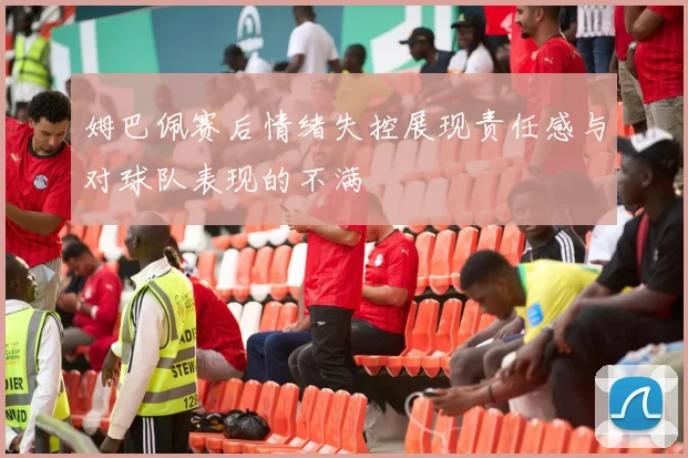 姆巴佩赛后情绪失控展现责任感与对球队表现的不满