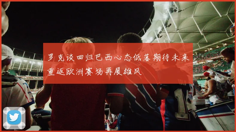 罗克谈回归巴西心态低落期待未来重返欧洲赛场再展雄风