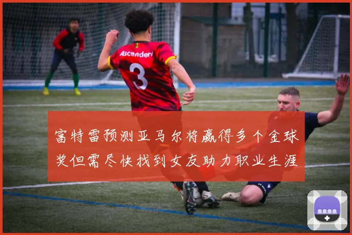 富特雷预测亚马尔将赢得多个金球奖但需尽快找到女友助力职业生涯