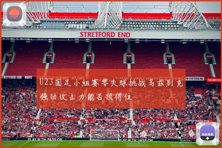 U23国足小组赛零失球挑战乌兹别克强劲攻击力能否顶得住