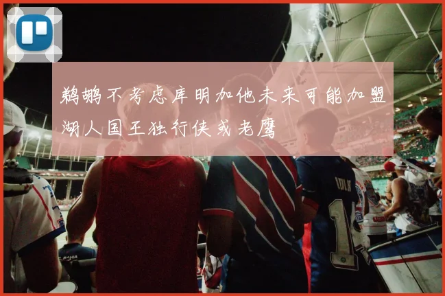 鹈鹕不考虑库明加他未来可能加盟湖人国王独行侠或老鹰