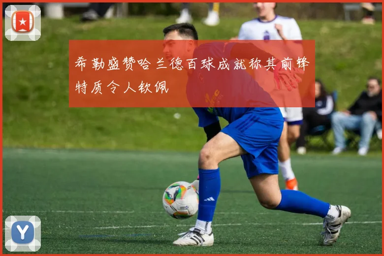 希勒盛赞哈兰德百球成就称其前锋特质令人钦佩