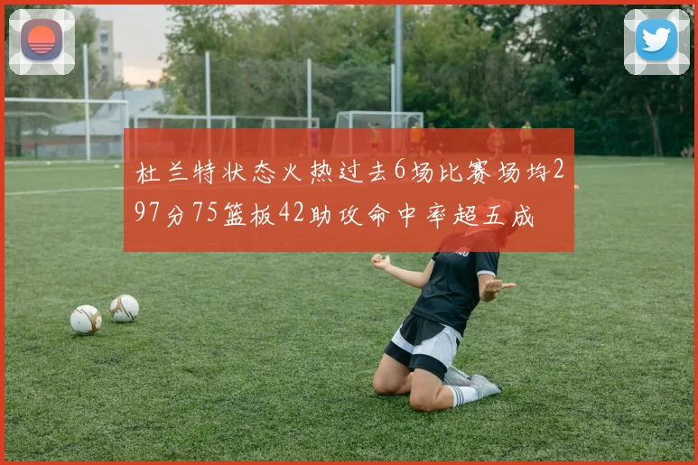 杜兰特状态火热过去6场比赛场均297分75篮板42助攻命中率超五成