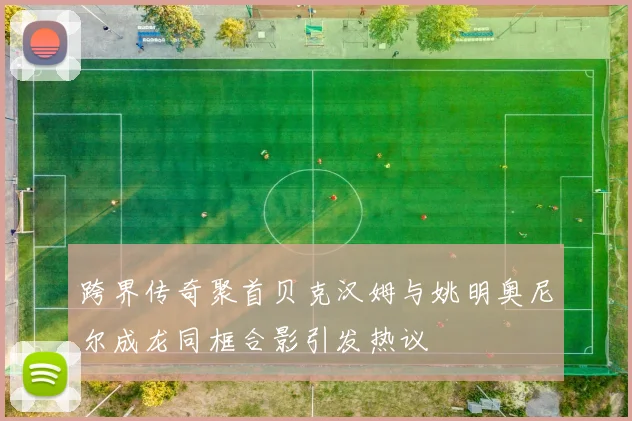 跨界传奇聚首贝克汉姆与姚明奥尼尔成龙同框合影引发热议