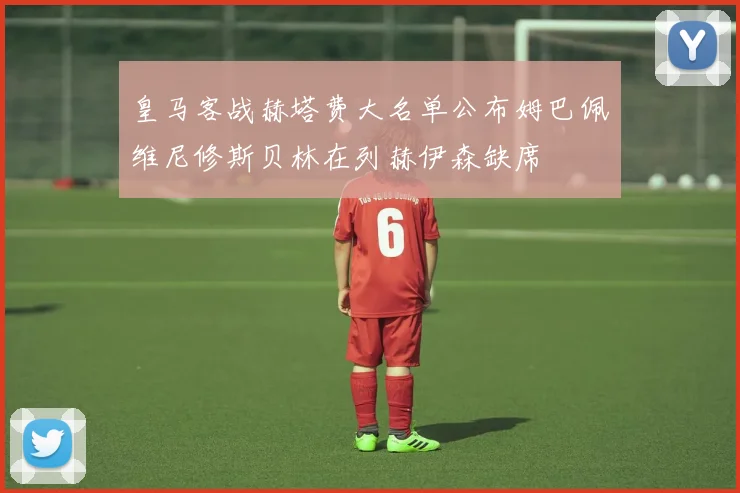 皇马客战赫塔费大名单公布姆巴佩维尼修斯贝林在列赫伊森缺席