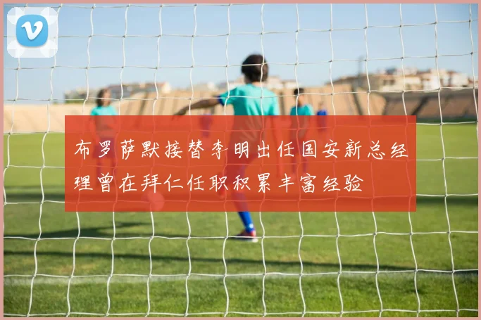 布罗萨默接替李明出任国安新总经理曾在拜仁任职积累丰富经验