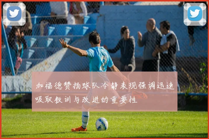 加福德赞扬球队冷静表现强调迅速吸取教训与改进的重要性