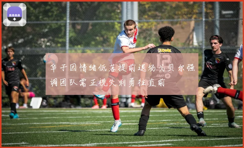 华子因情绪低落提前退场戈贝尔强调团队需正视失利勇往直前