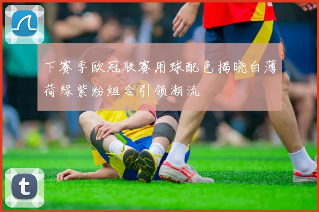 下赛季欧冠联赛用球配色揭晓白薄荷绿紫粉组合引领潮流