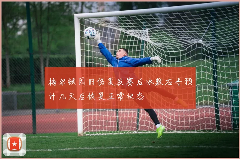 梅尔顿因旧伤复发赛后冰敷右手预计几天后恢复正常状态