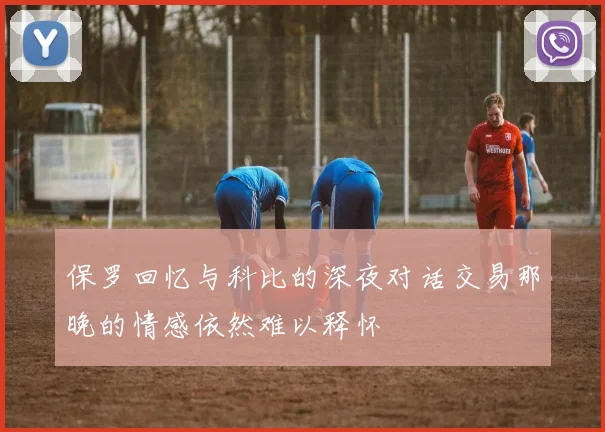 保罗回忆与科比的深夜对话交易那晚的情感依然难以释怀