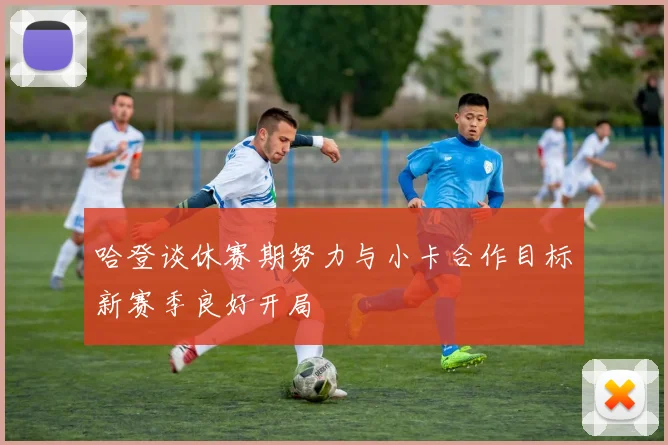 哈登谈休赛期努力与小卡合作目标新赛季良好开局