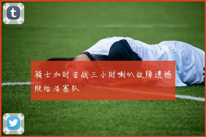 骑士加时苦战三小时喇叭故障遗憾败给活塞队