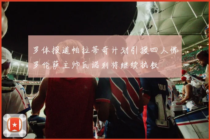 罗体报道帕拉蒂奇计划引援四人佛罗伦萨主帅瓦诺利将继续执教