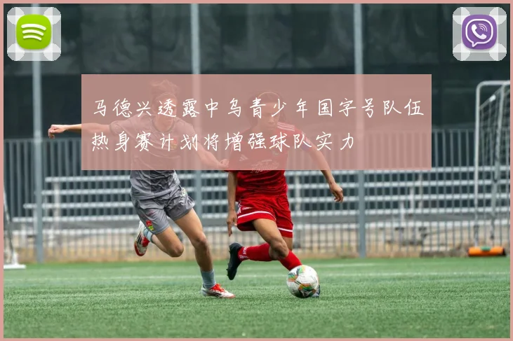 马德兴透露中乌青少年国字号队伍热身赛计划将增强球队实力