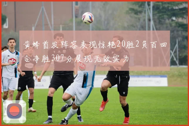 黄蜂首发阵容表现惊艳20胜2负百回合净胜307分展现无敌实力