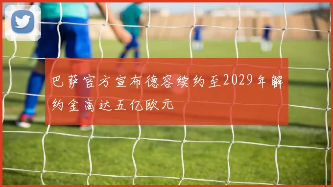巴萨官方宣布德容续约至2029年解约金高达五亿欧元