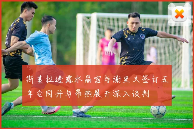 斯基拉透露水晶宫与谢里夫签订五年合同并与昂热展开深入谈判
