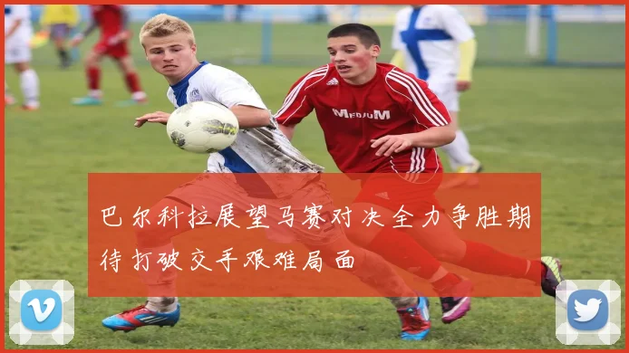 巴尔科拉展望马赛对决全力争胜期待打破交手艰难局面