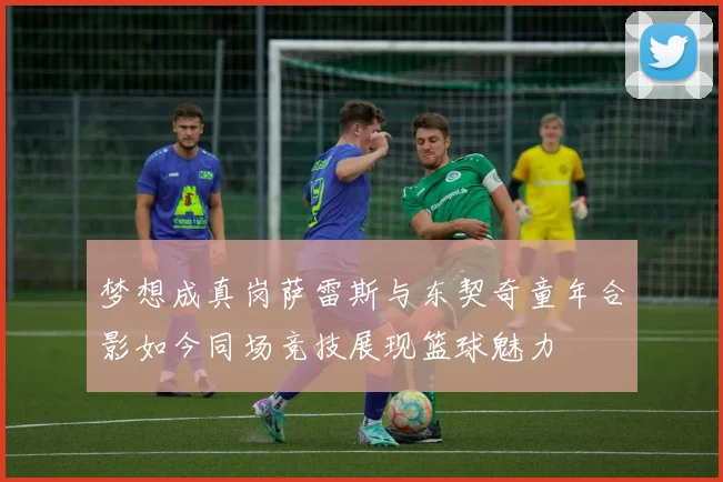 梦想成真岗萨雷斯与东契奇童年合影如今同场竞技展现篮球魅力